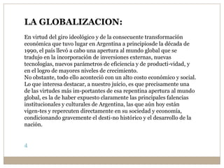 LA GLOBALIZACION:
En virtud del giro ideológico y de la consecuente transformación
económica que tuvo lugar en Argentina a principiosde la década de
1990, el país llevó a cabo una apertura al mundo global que se
tradujo en la incorporación de inversiones externas, nuevas
tecnologías, nuevos parámetros de eficiencia y de producti-vidad, y
en el logro de mayores niveles de crecimiento.
No obstante, todo ello aconteció con un alto costo económico y social.
Lo que interesa destacar, a nuestro juicio, es que precisamente una
de las virtudes más im-portantes de esa repentina apertura al mundo
global, es la de haber expuesto claramente las principales falencias
institucionales y culturales de Argentina, las que aún hoy están
vigen-tes y repercuten directamente en su sociedad y economía,
condicionando gravemente el desti-no histórico y el desarrollo de la
nación.
4
 