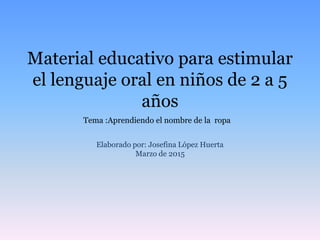 Material educativo para estimular
el lenguaje oral en niños de 2 a 5
años
Elaborado por: Josefina López Huerta
Marzo de 2015
Tema :Aprendiendo el nombre de la ropa
 