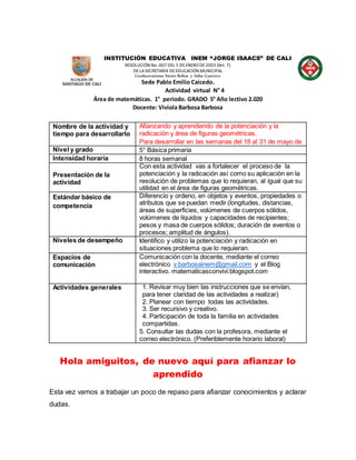 INSTITUCIÓN EDUCATIVA INEM “JORGE ISAACS” DE CALI
RESOLUCIÓN No. 007 DEL 5 DEENERO DE2003 (Art. 7)
DELASECRETARÍA DEEDUCACIÓN MUNICIPAL
Condecoraciones Simón Bolívar y Aidee Guerrero
Sede Pablo Emilio Caicedo.
Actividad virtual N° 4
Área de matemáticas. 1° periodo. GRADO 5° Año lectivo 2.020
Docente: Viviola Barbosa Barbosa
Nombre de la actividad y
tiempo para desarrollarlo
Afianzando y aprendiendo de la potenciación y la
radicación y área de figuras geométricas.
Para desarrollar en las semanas del 18 al 31 de mayo de
Nivel y grado 5° Básica primaria
Intensidad horaria 8 horas semanal
Presentación de la
actividad
Con esta actividad vas a fortalecer el proceso de la
potenciación y la radicación así como su aplicación en la
resolución de problemas que lo requieran, al igual que su
utilidad en el área de figuras geométricas.
Estándar básico de
competencia
Diferencio y ordeno, en objetos y eventos, propiedades o
atributos que se puedan medir (longitudes, distancias,
áreas de superficies, volúmenes de cuerpos sólidos,
volúmenes de líquidos y capacidades de recipientes;
pesos y masa de cuerpos sólidos; duración de eventos o
procesos; amplitud de ángulos).
Niveles de desempeño Identifico y utilizo la potenciación y radicación en
situaciones problema que lo requieran.
Espacios de
comunicación
Comunicación con la docente, mediante el correo
electrónico v.barbosainem@gmail.com y el Blog
interactivo. matematicasconvivi.blogspot.com
Actividades generales 1. Revisar muy bien las instrucciones que se envían,
para tener claridad de las actividades a realizar)
2. Planear con tiempo todas las actividades.
3. Ser recursivo y creativo.
4. Participación de toda la familia en actividades
compartidas.
5. Consultar las dudas con la profesora, mediante el
correo electrónico. (Preferiblemente horario laboral)
Hola amiguitos, de nuevo aquí para afianzar lo
aprendido
Esta vez vamos a trabajar un poco de repaso para afianzar conocimientos y aclarar
dudas.
 