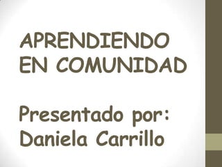 APRENDIENDO
EN COMUNIDAD

Presentado por:
Daniela Carrillo
 