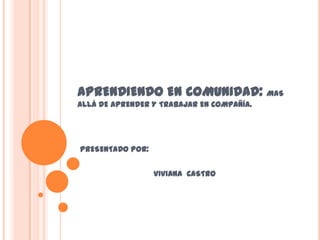 APRENDIENDO EN COMUNIDAD: MAS
ALLÁ DE APRENDER Y TRABAJAR EN COMPAÑÍA.




PRESENTADO POR:


                  VIVIANA CASTRO
 