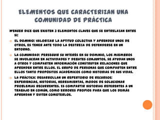 ELEMENTOS QUE CARACTERIZAN UNA
          COMUNIDAD DE PRÁCTICA
Wenger dice que existen 3 elementos claves que se entrelazan entre
  si:
   EL DOMINIO: Valorizar la aptitud colectiva y aprender unos de
    otros, es tener ante todo la destreza de defenderse en un
    entorno.
   LA COMUNIDAD: Perseguir su interés en su dominio, los miembros
    se involucran en actividades y debates conjuntos, se ayudan unos
    a otros y comparten información construyen relaciones que
    aprenden entre ellos. El grupo de personas que comparten entre
    ellos tanto propósitos académicos como historias de sus vidas.
   LA PRÁCTICA: Desarrollan un repertorio de recursos:
    experiencias, historias, herramientas, modos de solucionar
    problemas recurrentes. Es compartir historias referentes a un
    trabajo en común, como errores propios para que los demás
    aprendan y eviten cometerlos.
 