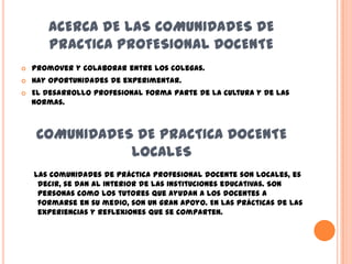 ACERCA DE LAS COMUNIDADES DE
       PRACTICA PROFESIONAL DOCENTE
   Promover y colaborar entre los colegas.
   Hay oportunidades de experimentar.
   El desarrollo profesional forma parte de la cultura y de las
    normas.



     COMUNIDADES DE PRACTICA DOCENTE
                LOCALES
    Las comunidades de práctica profesional docente son locales, es
     decir, se dan al interior de las instituciones educativas. Son
     personas como los tutores que ayudan a los docentes a
     formarse en su medio, son un gran apoyo. En las prácticas de las
     experiencias y reflexiones que se comparten.
 