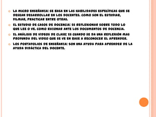    La micro enseñanza: se basa en las habilidades específicas que se
    desean desarrollar en los docentes. Como son el estudiar,
    filmar, practicar entre otras.
   El estudio de casos de docencia: Es reflexionar sobre todo lo
    que lee o ve. Como razonar ante los documentos de docencia.
   El análisis de videos de clase: Es cuando se da una reflexión mas
    profunda del video que se ve en base a reconocer el aprender.
   Los portafolios de enseñanza: Son una ayuda para aprender de la
    ayuda didáctica del docente.
 