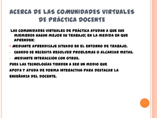 ACERCA DE LAS COMUNIDADES VIRTUALES
        DE PRÁCTICA DOCENTE
Las comunidades virtuales de práctica ayudan a que sus
  miembros hagan mejor su trabajo; en la medida en que
  aprenden:
- Mediante aprendizaje situado en el entorno de trabajo.
-   Cuando se necesita resolver problemas o alcanzar metas.
-   Mediante interacción con otros.
Pues las tecnologías tienden a ser un medio que
apoya y ayuda de forma interactiva para destacar la
enseñanza del docente.
 