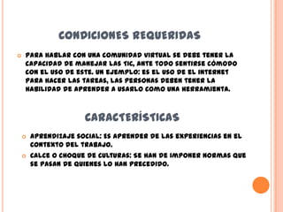 CONDICIONES REQUERIDAS
   Para hablar con una comunidad virtual se debe tener la
    capacidad de manejar las TIC, ante todo sentirse cómodo
    con el uso de este. Un ejemplo: es el uso de el internet
    para hacer las tareas, las personas deben tener la
    habilidad de aprender a usarlo como una herramienta.



                      CARACTERÍSTICAS
       Aprendizaje social: Es aprender de las experiencias en el
        contexto del trabajo.
       Calce o choque de culturas: Se han de imponer normas que
        se pasan de quienes lo han precedido.
 