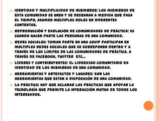    Identidad y multiplicidad de miembros: Los miembros de
    esta comunidad se unen y se desbanan a medida que pasa
    el tiempo, asumen múltiples roles en diferentes
    contextos.
   Reproducción y evolución de comunidades de práctica: Es
    cuando hacen parte las personas de una comunidad.
   Redes sociales: toman parte en una CoVIP participan en
    múltiples redes sociales que se sobreponen dentro y a
    través de los límites de las comunidades de práctica. A
    través de facebook, twitter etc…
   Líderes y contribuyentes: El liderazgo comunitario da
    identidad de los miembros de una comunidad.
   Herramientas y artefactos y lugares: Son las
    herramientas que están a disposición de una comunidad.
   La práctica: Hay que aclarar las prácticas que apoyan la
    tecnología que permite la interacción mutua de todos los
    interesados.
 