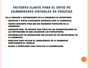 FACTORES CLAVES PARA EL ÉXITO DE
      COMUNIDADES VIRTUALES DE PRÁCTICA
En la creación y sostenimiento de la comunidad es importante:
   Objetivos y metas claramente definidos para la comunidad.
   Tiempo suficiente para que sus miembros participen en la
    comunidad.
   Adecuado nivel de soporte por parte de los administradores de
    las instituciones en que colaboran los participantes.
   Disponibilidad de información con calidad en los repositorios de
    la comunidad.
   Habilidad para aplicar el conocimiento de la comunidad
    directamente el trabajo.
   Acceso a tecnologías para facilitar la comunicación.
 