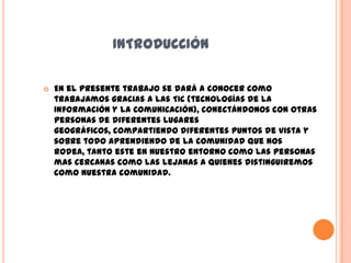 INTRODUCCIÓN

   En el presente trabajo se dará a conocer como
    trabajamos gracias a las TIC (tecnologías de la
    Información y la Comunicación), conectándonos con otras
    personas de diferentes lugares
    geográficos, compartiendo diferentes puntos de vista y
    sobre todo aprendiendo de la comunidad que nos
    rodea, tanto este en nuestro entorno como las personas
    mas cercanas como las lejanas a quienes distinguiremos
    como nuestra comunidad.
 