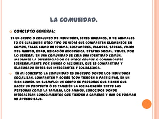 LA COMUNIDAD.
   CONCEPTO GENERAL:
Es un grupo o conjunto de individuos, seres humanos, o de animales
  (o de cualquier otro tipo de vida) que comparten elementos en
  común, tales como un idioma, costumbres, valores, tareas, visión
  del mundo, edad, ubicación geográfica, estatus social, roles. Por
  lo general en una comunidad se crea una identidad común,
  mediante la diferenciación de otros grupos o comunidades
  (generalmente por signos o acciones), que es compartida y
  elaborada entre sus integrantes y socializada.
    En mi concepto la comunidad es un grupo donde los individuos
    socializan, comparten y sobre todo tienden a participar, en un
    bien común. Un ejemplo: un grupo de personas que tienen que
    hacer un proyecto ó es también la socialización entre las
    personas como la familia, los amigos, conocidos donde
    interactúan conocimientos que tienden a cambiar y han de formar
    un aprendizaje.
 