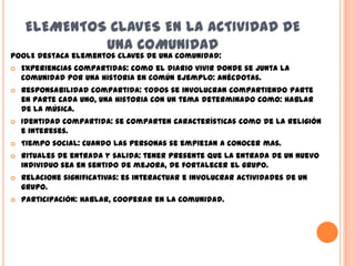 ELEMENTOS CLAVES EN LA ACTIVIDAD DE
             UNA COMUNIDAD
POOLE destaca elementos claves de una comunidad:
   Experiencias compartidas: como el diario vivir donde se junta la
    comunidad por una historia en común ejemplo: anécdotas.
   Responsabilidad compartida: Todos se involucran compartiendo parte
    en parte cada uno, una historia con un tema determinado como: hablar
    de la música.
   Identidad compartida: se comparten características como de la religión
    e intereses.
   Tiempo social: cuando las personas se empiezan a conocer mas.
   Rituales de entrada y salida: tener presente que la entrada de un nuevo
    individuo sea en sentido de mejora, de fortalecer el grupo.
   Relacione significativas: es interactuar e involucrar actividades de un
    grupo.
   Participación: Hablar, cooperar en la comunidad.
 