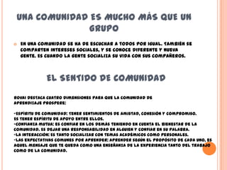 UNA COMUNIDAD ES MUCHO MÁS QUE UN
               GRUPO
   En una comunidad se ha de escuchar a todos por igual. También se
    comparten intereses sociales, y se conoce diferente y nueva
    gente. Es cuando la gente socializa su vida con sus compañeros.



             EL SENTIDO DE COMUNIDAD
Rovai destaca cuatro dimensiones para que la comunidad de
aprendizaje prospere:

-Espíritu de comunidad: Tener sentimientos de amistad, cohesión y compromiso.
Es tener espíritu de apoyo entre ellos.
-Confianza mutua: es confiar en los demás teniendo en cuenta el bienestar de la
comunidad. Es dejar una responsabilidad en alguien y confiar en su palabra.
-La interacción: Es tanto socializar con temas académicos como personales.
-Las expectativas comunes por aprender: Aprender según el propósito de cada uno, es
aquel mensaje que te queda como una enseñanza de la experiencia tanto del trabajo
como de la comunidad.
 