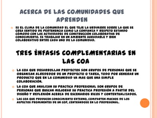 ACERCA DE LAS COMUNIDADES QUE
                 APRENDEN
   Es el clima de la comunidad el que teje la urdimbre sobre la que se
    crea sentido de pertenencia como la confianza y respeto estando
    cómodo con las actividades de construcción colaborativa de
    conocimiento. Es trabajar en un ambiente agradable y bien
    colaborativo entre cada uno de la comunidad.



    TRES ÉNFASIS COMPLEMENTARIAS EN
                 LAS CoA
   La CoA que desarrollan proyectos son grupos de personas que se
    organizan alrededor de un proyecto o tarea, todo por generar un
    producto que en la comunidad va mas que una simple
    colaboración.
   La CoA que analizan su practica profesional son grupos de
    personas que buscan mejorar su practica profesión a partir del
    diseño y reflexión acerca de escenarios ricos y contextualizados.
   Las CoA que producen conocimiento externo, comparten muchos de los
    aspectos prominentes de un CoP, centrándose en lo profesional.
 