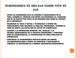 DIMENSIONES DE UNA COA SEGÚN TIPO DE
                C OA
   Entre las dimensiones esta el dominio o conocimiento de el
    tema, también el conocer o no entre los miembros, el liderazgo
    que ha de existir por parte de un miembro que logre el control
    en la comunidad.
   Reconocer el tema a tratar, y plantearlo a futuro del
    conocimiento para mejorar la practica profesional, también se
    tiene en cuenta las metas que se tratan de aprendizaje.
   Acceder a la interacción informal del trabajo, a la
    cultura, herramientas de la practica profesional y construir
    base de conocimientos. La participación da como finalidad el
    aprendizaje.
   Compartir la transferencia explícita entre los grupos
    colaborándose unos a otros. Se comparte y evoluciona el
    lenguaje. La interacción es a menudo construyen conocimiento.
 