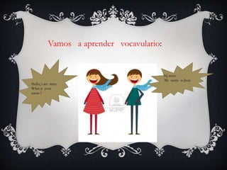 Vamos a aprender vocavulario:
Hello¡ i am mary
What is your
name ?
hi¡ mary
My name is jhon
 