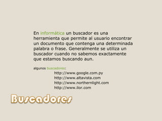 En  informática  un buscador es una herramienta que permite al usuario encontrar un documento que contenga una determinada palabra o frase. Generalmente se utiliza un buscador cuando no sabemos exactamente que estamos buscando aun. algunos  buscadores : http://www.google.com.py  http://www.altavista.com  http://www.northernlight.com  http://www.ilor.com  