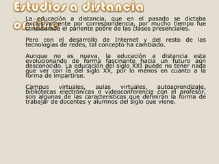 La educación a distancia, que en el pasado se dictaba exclusivamente por correspondencia, por mucho tiempo fue considerada el pariente pobre de las clases presenciales. Pero con el desarrollo de Internet y del resto de las tecnologías de redes, tal concepto ha cambiado. Aunque no es nueva, la educación a distancia esta evolucionando de forma fascinante hacia un futuro aún desconocido. La educación del siglo XXI puede no tener nada que ver con la del siglo XX, por lo menos en cuanto a la forma de impartirse.  Campus virtuales, aulas virtuales, autoaprendizaje, bibliotecas electrónicas o videoconferencia con el profesor, son algunas de las características que definirán la forma de trabajar de docentes y alumnos del siglo que viene. 