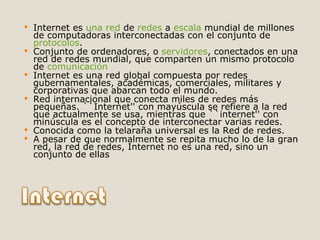 Internet es  una red  de  redes  a  escala  mundial de millones de computadoras interconectadas con el conjunto de  protocolos .  Conjunto de ordenadores, o  servidores , conectados en una red de redes mundial, que comparten un mismo protocolo de  comunicación   Internet es una red global compuesta por redes gubernamentales, académicas, comerciales, militares y corporativas que abarcan todo el mundo.  Red internacional que conecta miles de redes más pequeñas. ``Internet'' con mayúscula se refiere a la red que actualmente se usa, mientras que ``internet'' con minúscula es el concepto de interconectar varias redes.  Conocida como la telaraña universal es la Red de redes.  A pesar de que normalmente se repita mucho lo de la gran red, la red de redes, Internet no es una red, sino un conjunto de ellas  
