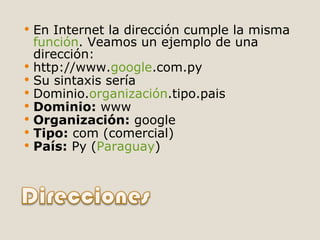 En Internet la dirección cumple la misma  función . Veamos un ejemplo de una dirección: http://www. google .com.py Su sintaxis sería Dominio. organización .tipo.pais Dominio:  www Organización:  google Tipo:  com (comercial) País:  Py ( Paraguay ) 