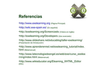 Referencias
•http://www.exelearning.org (Página Principal)
•http://wiki.exe-spain.es/ (En español)
•http://exelearning.org/Screencasts (Vídeos en inglés)
•http://exelearning.org/Developers (Uso avanzado)
•http://www.slideshare.net/educablog/taller-exelearning/
(Presentación de Introducción)
•http://www.aprenderenred.net/exelearning_tutorial/index.
html (Metamanual)
•http://www.latecnologiadeangel.es/web/exe/curso_exelea
rning/index.html (Metamanual)
•http://www.wikieducator.org/Elearning_XHTML_Editor
(Wiki)
 