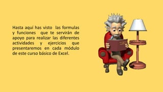 Hasta aquí has visto las formulas
y funciones que te servirán de
apoyo para realizar las diferentes
actividades y ejercicios que
presentaremos en cada módulo
de este curso básico de Excel.
 