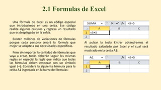 Una fórmula de Excel es un código especial
que introducimos en una celda. Ese código
realiza algunos cálculos y regresa un resultado
que es desplegado en la celda.
Existen millones de variaciones de fórmulas
porque cada persona creará la fórmula que
mejor se adapte a sus necesidades específicas.
Pero sin importar la cantidad de fórmulas que
vaya a crear, todas deberán seguir las mismas
reglas en especial la regla que indica que todas
las fórmulas deben empezar con un símbolo
igual (=). Considera la siguiente fórmula para la
celda A1 ingresada en la barra de fórmulas:
2.1 Formulas de Excel
Al pulsar la tecla Entrar obtendremos el
resultado calculado por Excel y el cual será
mostrado en la celda A1:
 