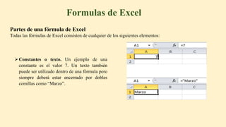 Constantes o texto. Un ejemplo de una
constante es el valor 7. Un texto también
puede ser utilizado dentro de una fórmula pero
siempre deberá estar encerrado por dobles
comillas como “Marzo”.
Formulas de Excel
Partes de una fórmula de Excel
Todas las fórmulas de Excel consisten de cualquier de los siguientes elementos:
 