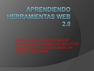 APRENDIENDO HERRAMIENTAS WEB 2.0 OBJETIVO.SIRVE PARA SOCIALIZAR TEMAS, IDEAS Y PROYECTOS QUE ESTEN AL ALCANCE  DE LA RED MUNDIAL EN INTERNET EXPLORER 