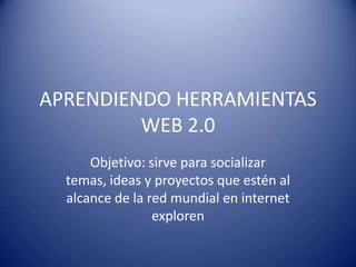 APRENDIENDO HERRAMIENTAS WEB 2.0 Objetivo: sirve para socializar temas, ideas y proyectos que estén al alcance de la red mundial en internet exploren 