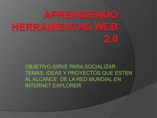 APRENDIENDO HERRAMIENTAS WEB 2.0 OBJETIVO.SIRVE PARA SOCIALIZAR TEMAS, IDEAS Y PROYECTOS QUE ESTEN AL ALCANCE  DE LA RED MUNDIAL EN INTERNET EXPLORER 