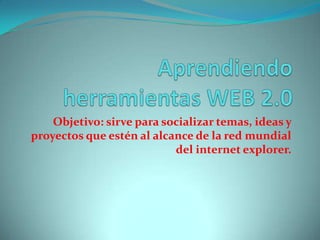 Aprendiendo herramientas WEB 2.0 Objetivo: sirve para socializar temas, ideas y proyectos que estén al alcance de la red mundial del internet explorer. 