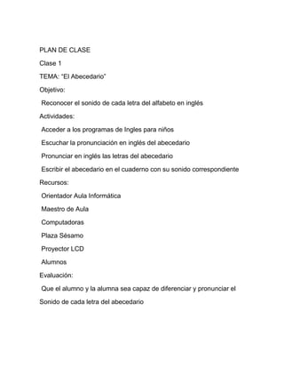 PLAN DE CLASE

Clase 1

TEMA: “El Abecedario”

Objetivo:

Reconocer el sonido de cada letra del alfabeto en inglés

Actividades:

Acceder a los programas de Ingles para niños

Escuchar la pronunciación en inglés del abecedario

Pronunciar en inglés las letras del abecedario

Escribir el abecedario en el cuaderno con su sonido correspondiente

Recursos:

Orientador Aula Informática

Maestro de Aula

Computadoras

Plaza Sésamo

Proyector LCD

Alumnos

Evaluación:

Que el alumno y la alumna sea capaz de diferenciar y pronunciar el

Sonido de cada letra del abecedario
 