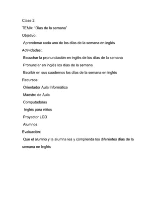 Clase 2

TEMA: “Días de la semana”

Objetivo:

Aprenderse cada uno de los días de la semana en inglés

Actividades:

Escuchar la pronunciación en inglés de los días de la semana

Pronunciar en inglés los días de la semana

Escribir en sus cuadernos los días de la semana en inglés

Recursos:

Orientador Aula Informática

Maestro de Aula

Computadoras

 Inglés para niños

Proyector LCD

Alumnos

Evaluación:

Que el alumno y la alumna lea y comprenda los diferentes días de la

semana en Inglés
 