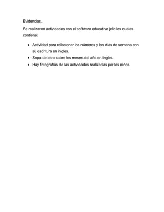 Evidencias.

Se realizaron actividades con el software educativo jclic los cuales
contiene:

     Actividad para relacionar los números y los días de semana con
     su escritura en ingles.
     Sopa de letra sobre los meses del año en ingles.
     Hay fotografías de las actividades realizadas por los niños.
 