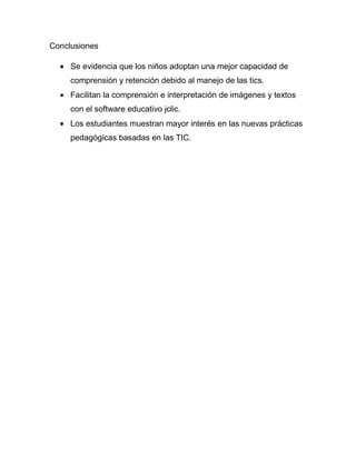 Conclusiones

     Se evidencia que los niños adoptan una mejor capacidad de
     comprensión y retención debido al manejo de las tics.
     Facilitan la comprensión e interpretación de imágenes y textos
     con el software educativo jclic.
     Los estudiantes muestran mayor interés en las nuevas prácticas
     pedagógicas basadas en las TIC.
 