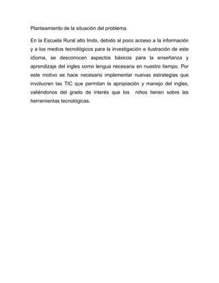 Planteamiento de la situación del problema.

En la Escuela Rural alto lindo, debido al poco acceso a la información
y a los medios tecnológicos para la investigación e ilustración de este
idioma, se desconocen aspectos básicos para la enseñanza y
aprendizaje del ingles como lengua necesaria en nuestro tiempo. Por
este motivo se hace necesario implementar nuevas estrategias que
involucren las TIC que permitan la apropiación y manejo del ingles,
valiéndonos del grado de interés que los       niños tienen sobre las
herramientas tecnológicas.
 
