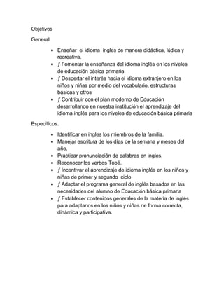 Objetivos

General

            Enseñar el idioma ingles de manera didáctica, lúdica y
            recreativa.
            ƒ Fomentar la enseñanza del idioma inglés en los niveles
            de educación básica primaria
            ƒ Despertar el interés hacia el idioma extranjero en los
            niños y niñas por medio del vocabulario, estructuras
            básicas y otros
            ƒ Contribuir con el plan moderno de Educación
            desarrollando en nuestra institución el aprendizaje del
            idioma inglés para los niveles de educación básica primaria

Específicos.

            Identificar en ingles los miembros de la familia.
            Manejar escritura de los días de la semana y meses del
            año.
            Practicar pronunciación de palabras en ingles.
            Reconocer los verbos Tobé.
            ƒ Incentivar el aprendizaje de idioma inglés en los niños y
            niñas de primer y segundo ciclo
            ƒ Adaptar el programa general de inglés basados en las
            necesidades del alumno de Educación básica primaria
            ƒ Establecer contenidos generales de la materia de inglés
            para adaptarlos en los niños y niñas de forma correcta,
            dinámica y participativa.
 