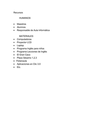 Recursos

    HUMANOS

  Maestros
  Alumnos
  Responsable de Aula Informática

     MATERIALES
  Computadoras
  Proyector LCD
  Laptop
  Programa Inglés para niños
  Programa Lecciones de Inglés
  El Gran Caco
  Plaza Sésamo 1,2,3
  Flotanauta
  Aplicaciones en Clic 3.0
  Etc.
 