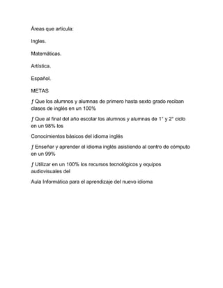 Áreas que articula:

Ingles.

Matemáticas.

Artística.

Español.

METAS

ƒ Que los alumnos y alumnas de primero hasta sexto grado reciban
clases de inglés en un 100%

ƒ Que al final del año escolar los alumnos y alumnas de 1° y 2° ciclo
en un 98% los

Conocimientos básicos del idioma inglés

ƒ Enseñar y aprender el idioma inglés asistiendo al centro de cómputo
en un 99%

ƒ Utilizar en un 100% los recursos tecnológicos y equipos
audiovisuales del

Aula Informática para el aprendizaje del nuevo idioma
 
