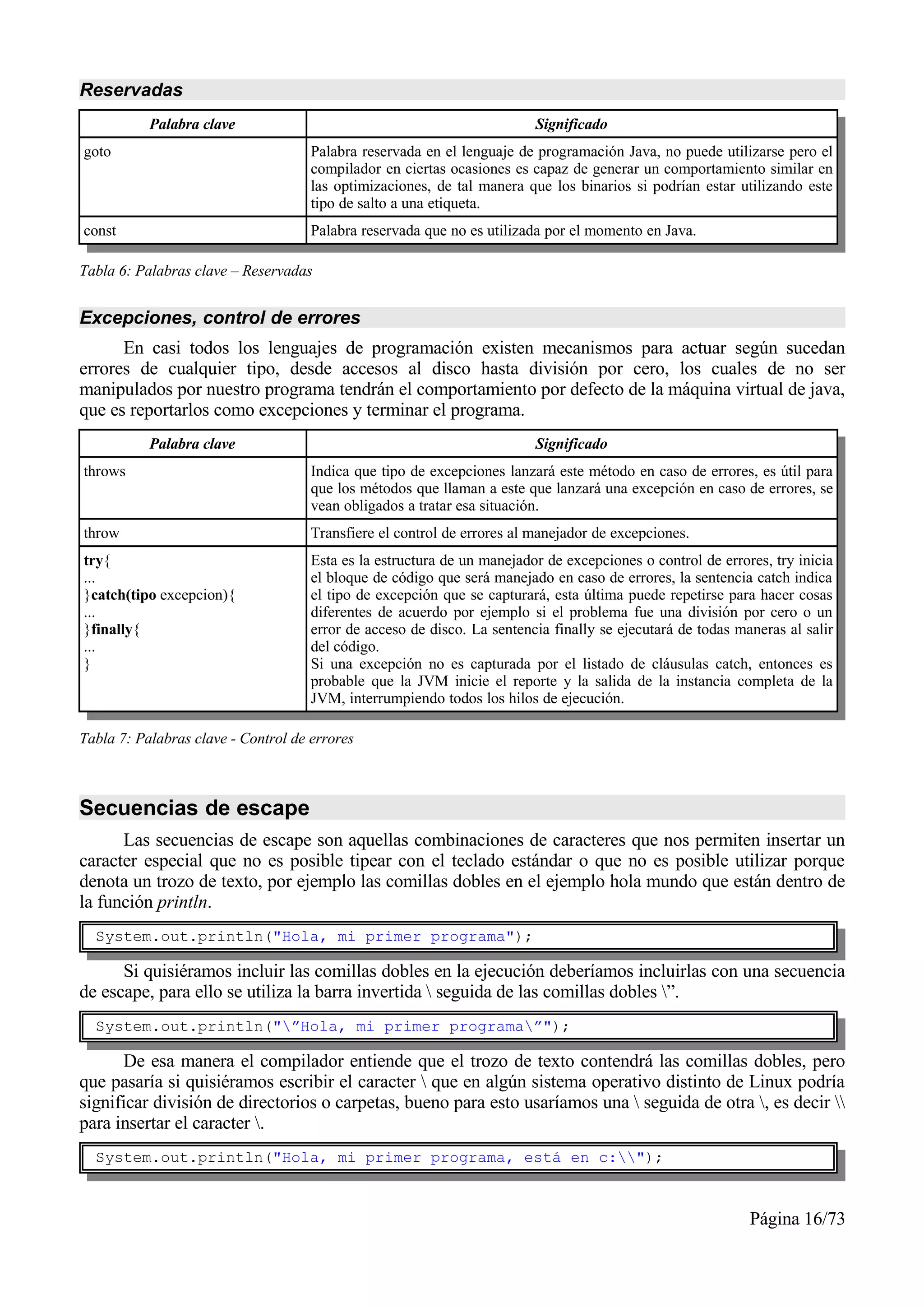 Reservadas
           Palabra clave                                                 Significado
goto                                 Palabra reservada en el lenguaje de programación Java, no puede utilizarse pero el
                                     compilador en ciertas ocasiones es capaz de generar un comportamiento similar en
                                     las optimizaciones, de tal manera que los binarios si podrían estar utilizando este
                                     tipo de salto a una etiqueta.
const                                Palabra reservada que no es utilizada por el momento en Java.

Tabla 6: Palabras clave – Reservadas


Excepciones, control de errores
      En casi todos los lenguajes de programación existen mecanismos para actuar según sucedan
errores de cualquier tipo, desde accesos al disco hasta división por cero, los cuales de no ser
manipulados por nuestro programa tendrán el comportamiento por defecto de la máquina virtual de java,
que es reportarlos como excepciones y terminar el programa.
           Palabra clave                                                 Significado
throws                               Indica que tipo de excepciones lanzará este método en caso de errores, es útil para
                                     que los métodos que llaman a este que lanzará una excepción en caso de errores, se
                                     vean obligados a tratar esa situación.
throw                                Transfiere el control de errores al manejador de excepciones.
try{                                 Esta es la estructura de un manejador de excepciones o control de errores, try inicia
...                                  el bloque de código que será manejado en caso de errores, la sentencia catch indica
}catch(tipo excepcion){              el tipo de excepción que se capturará, esta última puede repetirse para hacer cosas
...                                  diferentes de acuerdo por ejemplo si el problema fue una división por cero o un
}finally{                            error de acceso de disco. La sentencia finally se ejecutará de todas maneras al salir
...                                  del código.
}                                    Si una excepción no es capturada por el listado de cláusulas catch, entonces es
                                     probable que la JVM inicie el reporte y la salida de la instancia completa de la
                                     JVM, interrumpiendo todos los hilos de ejecución.

Tabla 7: Palabras clave - Control de errores



Secuencias de escape
      Las secuencias de escape son aquellas combinaciones de caracteres que nos permiten insertar un
caracter especial que no es posible tipear con el teclado estándar o que no es posible utilizar porque
denota un trozo de texto, por ejemplo las comillas dobles en el ejemplo hola mundo que están dentro de
la función println.
  System.out.println("Hola, mi primer programa");

      Si quisiéramos incluir las comillas dobles en la ejecución deberíamos incluirlas con una secuencia
de escape, para ello se utiliza la barra invertida  seguida de las comillas dobles ”.
  System.out.println("”Hola, mi primer programa”");

      De esa manera el compilador entiende que el trozo de texto contendrá las comillas dobles, pero
que pasaría si quisiéramos escribir el caracter  que en algún sistema operativo distinto de Linux podría
significar división de directorios o carpetas, bueno para esto usaríamos una  seguida de otra , es decir 
para insertar el caracter .
  System.out.println("Hola, mi primer programa, está en c:");



                                                                                                            Página 16/73
 