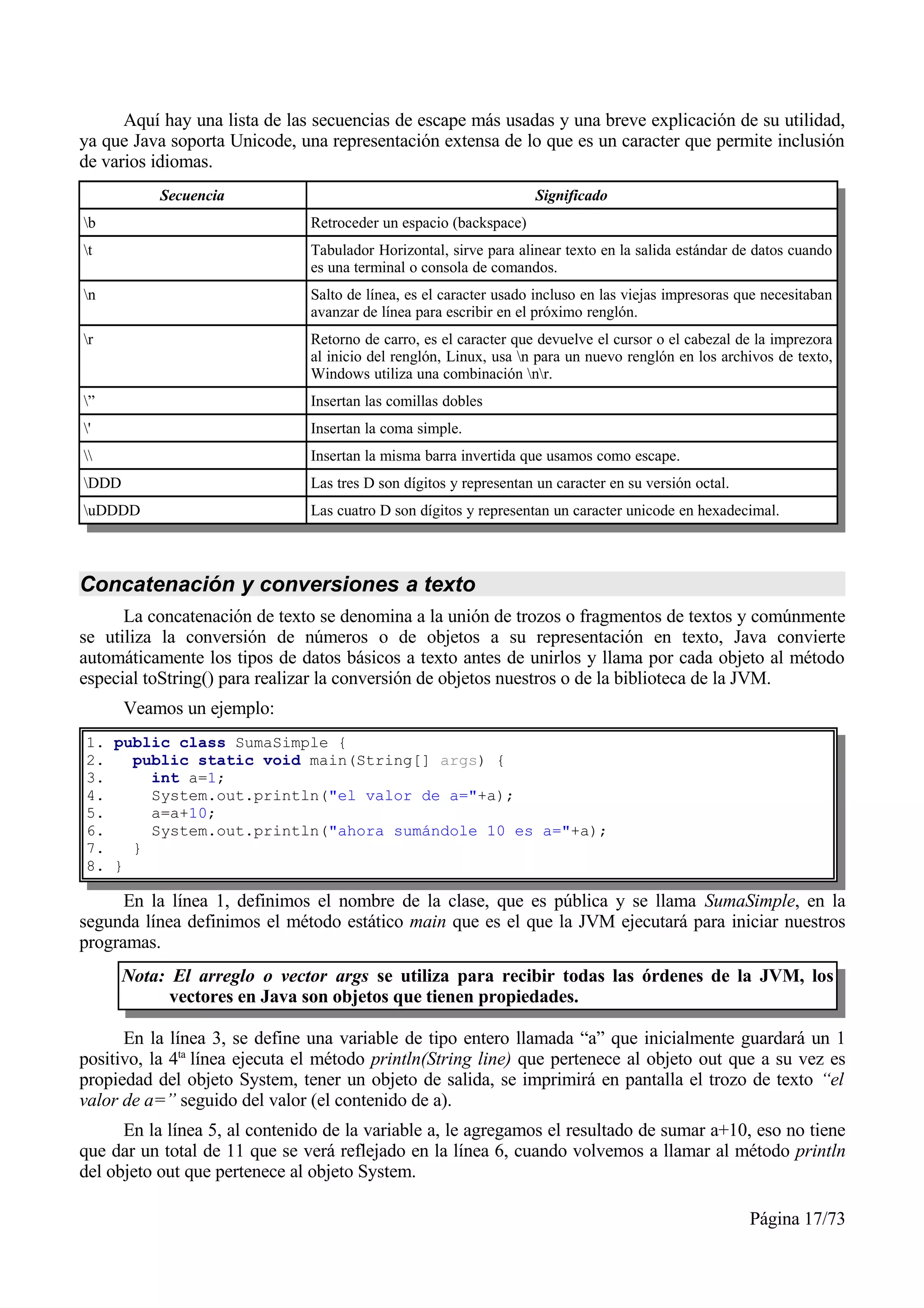 Aquí hay una lista de las secuencias de escape más usadas y una breve explicación de su utilidad,
ya que Java soporta Unicode, una representación extensa de lo que es un caracter que permite inclusión
de varios idiomas.
           Secuencia                                                Significado
b                             Retroceder un espacio (backspace)
t                             Tabulador Horizontal, sirve para alinear texto en la salida estándar de datos cuando
                               es una terminal o consola de comandos.
n                             Salto de línea, es el caracter usado incluso en las viejas impresoras que necesitaban
                               avanzar de línea para escribir en el próximo renglón.
r                             Retorno de carro, es el caracter que devuelve el cursor o el cabezal de la imprezora
                               al inicio del renglón, Linux, usa n para un nuevo renglón en los archivos de texto,
                               Windows utiliza una combinación nr.
”                             Insertan las comillas dobles
'                             Insertan la coma simple.
                             Insertan la misma barra invertida que usamos como escape.
DDD                           Las tres D son dígitos y representan un caracter en su versión octal.
uDDDD                         Las cuatro D son dígitos y representan un caracter unicode en hexadecimal.



Concatenación y conversiones a texto
      La concatenación de texto se denomina a la unión de trozos o fragmentos de textos y comúnmente
se utiliza la conversión de números o de objetos a su representación en texto, Java convierte
automáticamente los tipos de datos básicos a texto antes de unirlos y llama por cada objeto al método
especial toString() para realizar la conversión de objetos nuestros o de la biblioteca de la JVM.
       Veamos un ejemplo:
1. public class SumaSimple {
2.   public static void main(String[] args) {
3.     int a=1;
4.     System.out.println("el valor de a="+a);
5.     a=a+10;
6.     System.out.println("ahora sumándole 10 es a="+a);
7.   }
8. }

      En la línea 1, definimos el nombre de la clase, que es pública y se llama SumaSimple, en la
segunda línea definimos el método estático main que es el que la JVM ejecutará para iniciar nuestros
programas.
       Nota: El arreglo o vector args se utiliza para recibir todas las órdenes de la JVM, los
             vectores en Java son objetos que tienen propiedades.

      En la línea 3, se define una variable de tipo entero llamada “a” que inicialmente guardará un 1
positivo, la 4ta línea ejecuta el método println(String line) que pertenece al objeto out que a su vez es
propiedad del objeto System, tener un objeto de salida, se imprimirá en pantalla el trozo de texto “el
valor de a=” seguido del valor (el contenido de a).
      En la línea 5, al contenido de la variable a, le agregamos el resultado de sumar a+10, eso no tiene
que dar un total de 11 que se verá reflejado en la línea 6, cuando volvemos a llamar al método println
del objeto out que pertenece al objeto System.

                                                                                                       Página 17/73
 