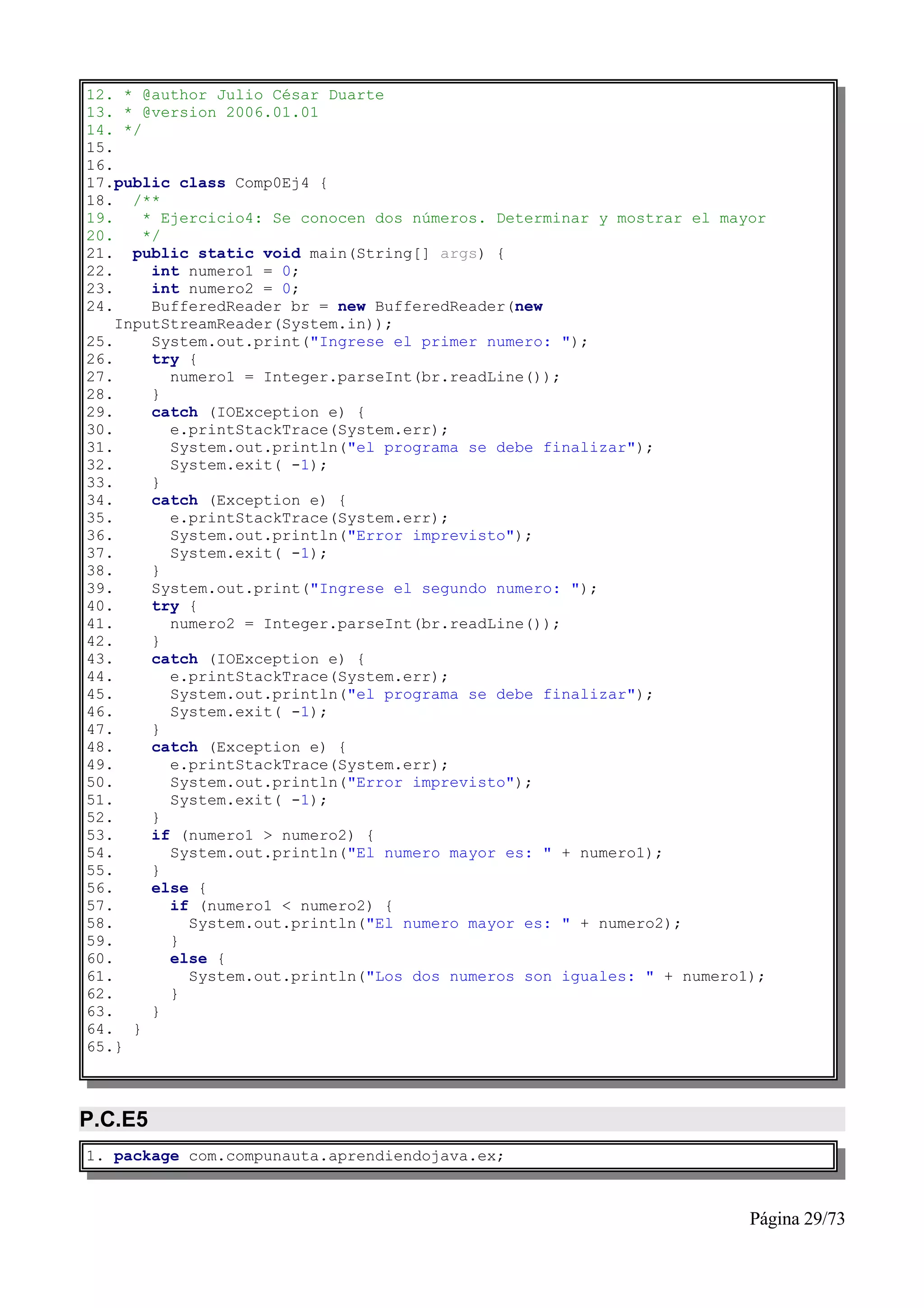 12. * @author Julio César Duarte
13. * @version 2006.01.01
14. */
15.
16.
17.public class Comp0Ej4 {
18. /**
19.    * Ejercicio4: Se conocen dos números. Determinar y mostrar el mayor
20.    */
21. public static void main(String[] args) {
22.     int numero1 = 0;
23.     int numero2 = 0;
24.     BufferedReader br = new BufferedReader(new
    InputStreamReader(System.in));
25.     System.out.print("Ingrese el primer numero: ");
26.     try {
27.       numero1 = Integer.parseInt(br.readLine());
28.     }
29.     catch (IOException e) {
30.       e.printStackTrace(System.err);
31.       System.out.println("el programa se debe finalizar");
32.       System.exit( -1);
33.     }
34.     catch (Exception e) {
35.       e.printStackTrace(System.err);
36.       System.out.println("Error imprevisto");
37.       System.exit( -1);
38.     }
39.     System.out.print("Ingrese el segundo numero: ");
40.     try {
41.       numero2 = Integer.parseInt(br.readLine());
42.     }
43.     catch (IOException e) {
44.       e.printStackTrace(System.err);
45.       System.out.println("el programa se debe finalizar");
46.       System.exit( -1);
47.     }
48.     catch (Exception e) {
49.       e.printStackTrace(System.err);
50.       System.out.println("Error imprevisto");
51.       System.exit( -1);
52.     }
53.     if (numero1 > numero2) {
54.       System.out.println("El numero mayor es: " + numero1);
55.     }
56.     else {
57.       if (numero1 < numero2) {
58.         System.out.println("El numero mayor es: " + numero2);
59.       }
60.       else {
61.         System.out.println("Los dos numeros son iguales: " + numero1);
62.       }
63.     }
64. }
65.}



P.C.E5
1. package com.compunauta.aprendiendojava.ex;



                                                                        Página 29/73
 