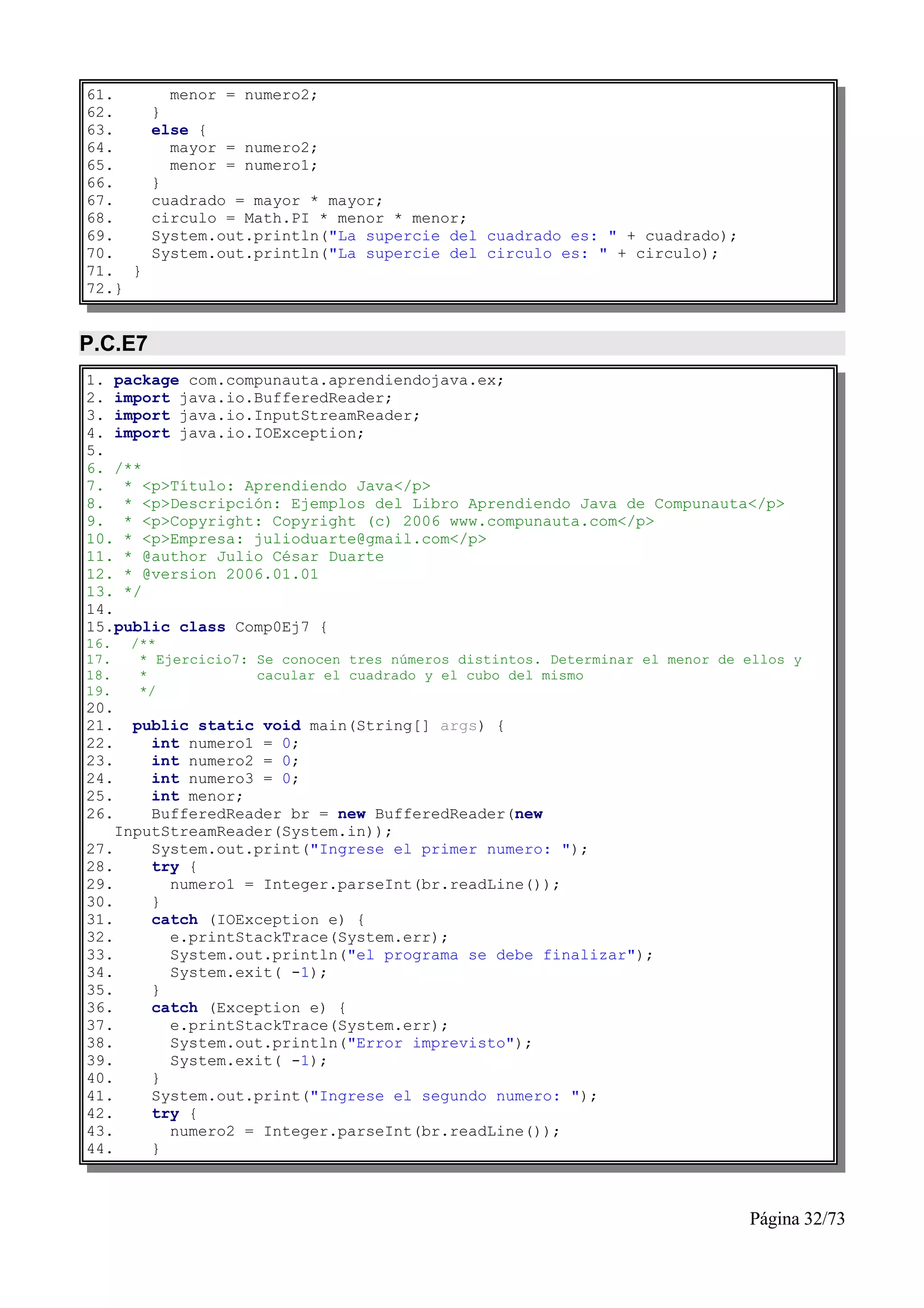 61.        menor = numero2;
62.      }
63.      else {
64.        mayor = numero2;
65.        menor = numero1;
66.      }
67.      cuadrado = mayor * mayor;
68.      circulo = Math.PI * menor * menor;
69.      System.out.println("La supercie del cuadrado es: " + cuadrado);
70.      System.out.println("La supercie del circulo es: " + circulo);
71. }
72.}


P.C.E7
1. package com.compunauta.aprendiendojava.ex;
2. import java.io.BufferedReader;
3. import java.io.InputStreamReader;
4. import java.io.IOException;
5.
6. /**
7. * <p>Título: Aprendiendo Java</p>
8. * <p>Descripción: Ejemplos del Libro Aprendiendo Java de Compunauta</p>
9. * <p>Copyright: Copyright (c) 2006 www.compunauta.com</p>
10. * <p>Empresa: julioduarte@gmail.com</p>
11. * @author Julio César Duarte
12. * @version 2006.01.01
13. */
14.
15.public class Comp0Ej7 {
16.   /**
17.    * Ejercicio7: Se conocen tres números distintos. Determinar el menor de ellos y
18.    *             cacular el cuadrado y el cubo del mismo
19.    */
20.
21.   public static void main(String[] args) {
22.     int numero1 = 0;
23.     int numero2 = 0;
24.     int numero3 = 0;
25.     int menor;
26.     BufferedReader br = new BufferedReader(new
    InputStreamReader(System.in));
27.     System.out.print("Ingrese el primer numero: ");
28.     try {
29.       numero1 = Integer.parseInt(br.readLine());
30.     }
31.     catch (IOException e) {
32.       e.printStackTrace(System.err);
33.       System.out.println("el programa se debe finalizar");
34.       System.exit( -1);
35.     }
36.     catch (Exception e) {
37.       e.printStackTrace(System.err);
38.       System.out.println("Error imprevisto");
39.       System.exit( -1);
40.     }
41.     System.out.print("Ingrese el segundo numero: ");
42.     try {
43.       numero2 = Integer.parseInt(br.readLine());
44.     }



                                                                               Página 32/73
 