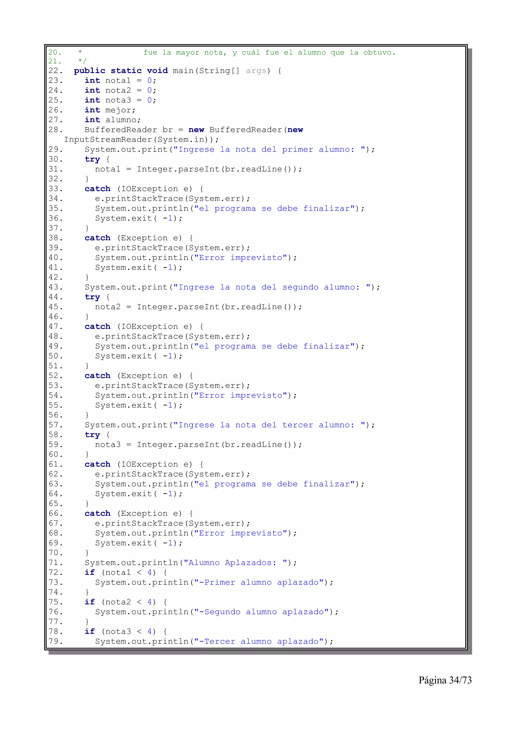 20.   *           fue la mayor nota, y cuál fue el alumno que la obtuvo.
21.   */
22.   public static void main(String[] args) {
23.     int nota1 = 0;
24.     int nota2 = 0;
25.     int nota3 = 0;
26.     int mejor;
27.     int alumno;
28.     BufferedReader br = new BufferedReader(new
    InputStreamReader(System.in));
29.     System.out.print("Ingrese la nota del primer alumno: ");
30.     try {
31.       nota1 = Integer.parseInt(br.readLine());
32.     }
33.     catch (IOException e) {
34.       e.printStackTrace(System.err);
35.       System.out.println("el programa se debe finalizar");
36.       System.exit( -1);
37.     }
38.     catch (Exception e) {
39.       e.printStackTrace(System.err);
40.       System.out.println("Error imprevisto");
41.       System.exit( -1);
42.     }
43.     System.out.print("Ingrese la nota del segundo alumno: ");
44.     try {
45.       nota2 = Integer.parseInt(br.readLine());
46.     }
47.     catch (IOException e) {
48.       e.printStackTrace(System.err);
49.       System.out.println("el programa se debe finalizar");
50.       System.exit( -1);
51.     }
52.     catch (Exception e) {
53.       e.printStackTrace(System.err);
54.       System.out.println("Error imprevisto");
55.       System.exit( -1);
56.     }
57.     System.out.print("Ingrese la nota del tercer alumno: ");
58.     try {
59.       nota3 = Integer.parseInt(br.readLine());
60.     }
61.     catch (IOException e) {
62.       e.printStackTrace(System.err);
63.       System.out.println("el programa se debe finalizar");
64.       System.exit( -1);
65.     }
66.     catch (Exception e) {
67.       e.printStackTrace(System.err);
68.       System.out.println("Error imprevisto");
69.       System.exit( -1);
70.     }
71.     System.out.println("Alumno Aplazados: ");
72.     if (nota1 < 4) {
73.       System.out.println("-Primer alumno aplazado");
74.     }
75.     if (nota2 < 4) {
76.       System.out.println("-Segundo alumno aplazado");
77.     }
78.     if (nota3 < 4) {
79.       System.out.println("-Tercer alumno aplazado");



                                                                           Página 34/73
 