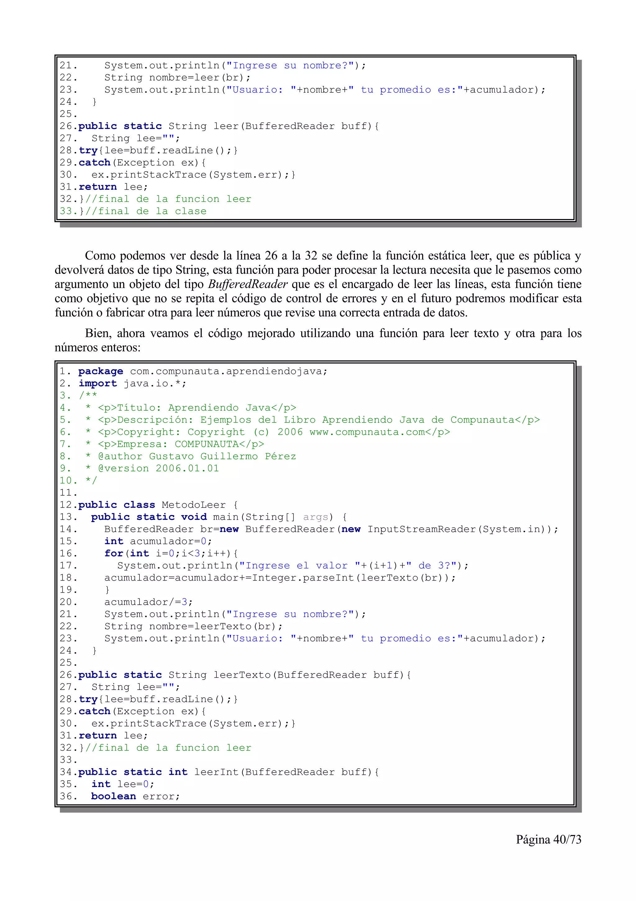 21.    System.out.println("Ingrese su nombre?");
22.    String nombre=leer(br);
23.    System.out.println("Usuario: "+nombre+" tu promedio es:"+acumulador);
24. }
25.
26.public static String leer(BufferedReader buff){
27. String lee="";
28.try{lee=buff.readLine();}
29.catch(Exception ex){
30. ex.printStackTrace(System.err);}
31.return lee;
32.}//final de la funcion leer
33.}//final de la clase



      Como podemos ver desde la línea 26 a la 32 se define la función estática leer, que es pública y
devolverá datos de tipo String, esta función para poder procesar la lectura necesita que le pasemos como
argumento un objeto del tipo BufferedReader que es el encargado de leer las líneas, esta función tiene
como objetivo que no se repita el código de control de errores y en el futuro podremos modificar esta
función o fabricar otra para leer números que revise una correcta entrada de datos.
     Bien, ahora veamos el código mejorado utilizando una función para leer texto y otra para los
números enteros:
1. package com.compunauta.aprendiendojava;
2. import java.io.*;
3. /**
4. * <p>Título: Aprendiendo Java</p>
5. * <p>Descripción: Ejemplos del Libro Aprendiendo Java de Compunauta</p>
6. * <p>Copyright: Copyright (c) 2006 www.compunauta.com</p>
7. * <p>Empresa: COMPUNAUTA</p>
8. * @author Gustavo Guillermo Pérez
9. * @version 2006.01.01
10. */
11.
12.public class MetodoLeer {
13. public static void main(String[] args) {
14.    BufferedReader br=new BufferedReader(new InputStreamReader(System.in));
15.    int acumulador=0;
16.    for(int i=0;i<3;i++){
17.      System.out.println("Ingrese el valor "+(i+1)+" de 3?");
18.    acumulador=acumulador+=Integer.parseInt(leerTexto(br));
19.    }
20.    acumulador/=3;
21.    System.out.println("Ingrese su nombre?");
22.    String nombre=leerTexto(br);
23.    System.out.println("Usuario: "+nombre+" tu promedio es:"+acumulador);
24. }
25.
26.public static String leerTexto(BufferedReader buff){
27. String lee="";
28.try{lee=buff.readLine();}
29.catch(Exception ex){
30. ex.printStackTrace(System.err);}
31.return lee;
32.}//final de la funcion leer
33.
34.public static int leerInt(BufferedReader buff){
35. int lee=0;
36. boolean error;



                                                                                          Página 40/73
 