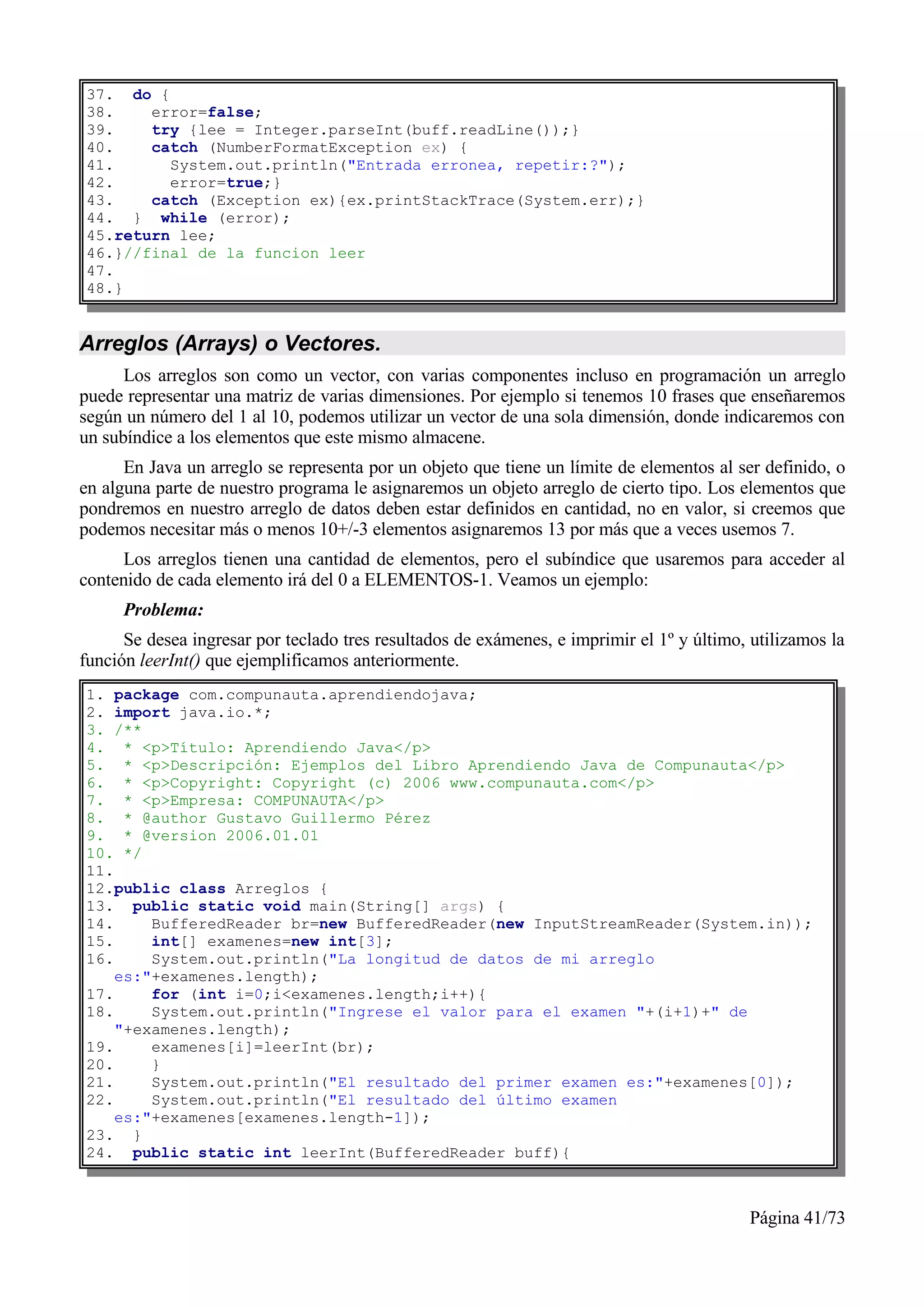 37. do {
38.    error=false;
39.    try {lee = Integer.parseInt(buff.readLine());}
40.    catch (NumberFormatException ex) {
41.      System.out.println("Entrada erronea, repetir:?");
42.      error=true;}
43.    catch (Exception ex){ex.printStackTrace(System.err);}
44. } while (error);
45.return lee;
46.}//final de la funcion leer
47.
48.}


Arreglos (Arrays) o Vectores.
      Los arreglos son como un vector, con varias componentes incluso en programación un arreglo
puede representar una matriz de varias dimensiones. Por ejemplo si tenemos 10 frases que enseñaremos
según un número del 1 al 10, podemos utilizar un vector de una sola dimensión, donde indicaremos con
un subíndice a los elementos que este mismo almacene.
      En Java un arreglo se representa por un objeto que tiene un límite de elementos al ser definido, o
en alguna parte de nuestro programa le asignaremos un objeto arreglo de cierto tipo. Los elementos que
pondremos en nuestro arreglo de datos deben estar definidos en cantidad, no en valor, si creemos que
podemos necesitar más o menos 10+/-3 elementos asignaremos 13 por más que a veces usemos 7.
      Los arreglos tienen una cantidad de elementos, pero el subíndice que usaremos para acceder al
contenido de cada elemento irá del 0 a ELEMENTOS-1. Veamos un ejemplo:
      Problema:
      Se desea ingresar por teclado tres resultados de exámenes, e imprimir el 1º y último, utilizamos la
función leerInt() que ejemplificamos anteriormente.
1. package com.compunauta.aprendiendojava;
2. import java.io.*;
3. /**
4. * <p>Título: Aprendiendo Java</p>
5. * <p>Descripción: Ejemplos del Libro Aprendiendo Java de Compunauta</p>
6. * <p>Copyright: Copyright (c) 2006 www.compunauta.com</p>
7. * <p>Empresa: COMPUNAUTA</p>
8. * @author Gustavo Guillermo Pérez
9. * @version 2006.01.01
10. */
11.
12.public class Arreglos {
13. public static void main(String[] args) {
14.     BufferedReader br=new BufferedReader(new InputStreamReader(System.in));
15.     int[] examenes=new int[3];
16.     System.out.println("La longitud de datos de mi arreglo
    es:"+examenes.length);
17.     for (int i=0;i<examenes.length;i++){
18.     System.out.println("Ingrese el valor para el examen "+(i+1)+" de
    "+examenes.length);
19.     examenes[i]=leerInt(br);
20.     }
21.     System.out.println("El resultado del primer examen es:"+examenes[0]);
22.     System.out.println("El resultado del último examen
    es:"+examenes[examenes.length-1]);
23. }
24. public static int leerInt(BufferedReader buff){



                                                                                           Página 41/73
 