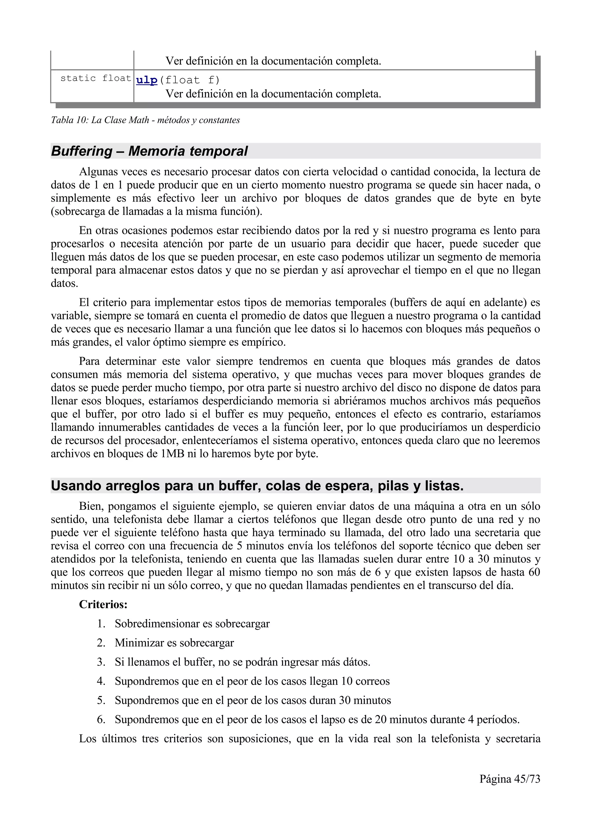 Ver definición en la documentación completa.
  static float ulp(float f)
                           Ver definición en la documentación completa.

Tabla 10: La Clase Math - métodos y constantes


Buffering – Memoria temporal
      Algunas veces es necesario procesar datos con cierta velocidad o cantidad conocida, la lectura de
datos de 1 en 1 puede producir que en un cierto momento nuestro programa se quede sin hacer nada, o
simplemente es más efectivo leer un archivo por bloques de datos grandes que de byte en byte
(sobrecarga de llamadas a la misma función).
       En otras ocasiones podemos estar recibiendo datos por la red y si nuestro programa es lento para
procesarlos o necesita atención por parte de un usuario para decidir que hacer, puede suceder que
lleguen más datos de los que se pueden procesar, en este caso podemos utilizar un segmento de memoria
temporal para almacenar estos datos y que no se pierdan y así aprovechar el tiempo en el que no llegan
datos.
      El criterio para implementar estos tipos de memorias temporales (buffers de aquí en adelante) es
variable, siempre se tomará en cuenta el promedio de datos que lleguen a nuestro programa o la cantidad
de veces que es necesario llamar a una función que lee datos si lo hacemos con bloques más pequeños o
más grandes, el valor óptimo siempre es empírico.
      Para determinar este valor siempre tendremos en cuenta que bloques más grandes de datos
consumen más memoria del sistema operativo, y que muchas veces para mover bloques grandes de
datos se puede perder mucho tiempo, por otra parte si nuestro archivo del disco no dispone de datos para
llenar esos bloques, estaríamos desperdiciando memoria si abriéramos muchos archivos más pequeños
que el buffer, por otro lado si el buffer es muy pequeño, entonces el efecto es contrario, estaríamos
llamando innumerables cantidades de veces a la función leer, por lo que produciríamos un desperdicio
de recursos del procesador, enlenteceríamos el sistema operativo, entonces queda claro que no leeremos
archivos en bloques de 1MB ni lo haremos byte por byte.

Usando arreglos para un buffer, colas de espera, pilas y listas.
      Bien, pongamos el siguiente ejemplo, se quieren enviar datos de una máquina a otra en un sólo
sentido, una telefonista debe llamar a ciertos teléfonos que llegan desde otro punto de una red y no
puede ver el siguiente teléfono hasta que haya terminado su llamada, del otro lado una secretaria que
revisa el correo con una frecuencia de 5 minutos envía los teléfonos del soporte técnico que deben ser
atendidos por la telefonista, teniendo en cuenta que las llamadas suelen durar entre 10 a 30 minutos y
que los correos que pueden llegar al mismo tiempo no son más de 6 y que existen lapsos de hasta 60
minutos sin recibir ni un sólo correo, y que no quedan llamadas pendientes en el transcurso del día.
      Criterios:
           1. Sobredimensionar es sobrecargar
           2. Minimizar es sobrecargar
           3. Si llenamos el buffer, no se podrán ingresar más dátos.
           4. Supondremos que en el peor de los casos llegan 10 correos
           5. Supondremos que en el peor de los casos duran 30 minutos
           6. Supondremos que en el peor de los casos el lapso es de 20 minutos durante 4 períodos.
      Los últimos tres criterios son suposiciones, que en la vida real son la telefonista y secretaria


                                                                                          Página 45/73
 