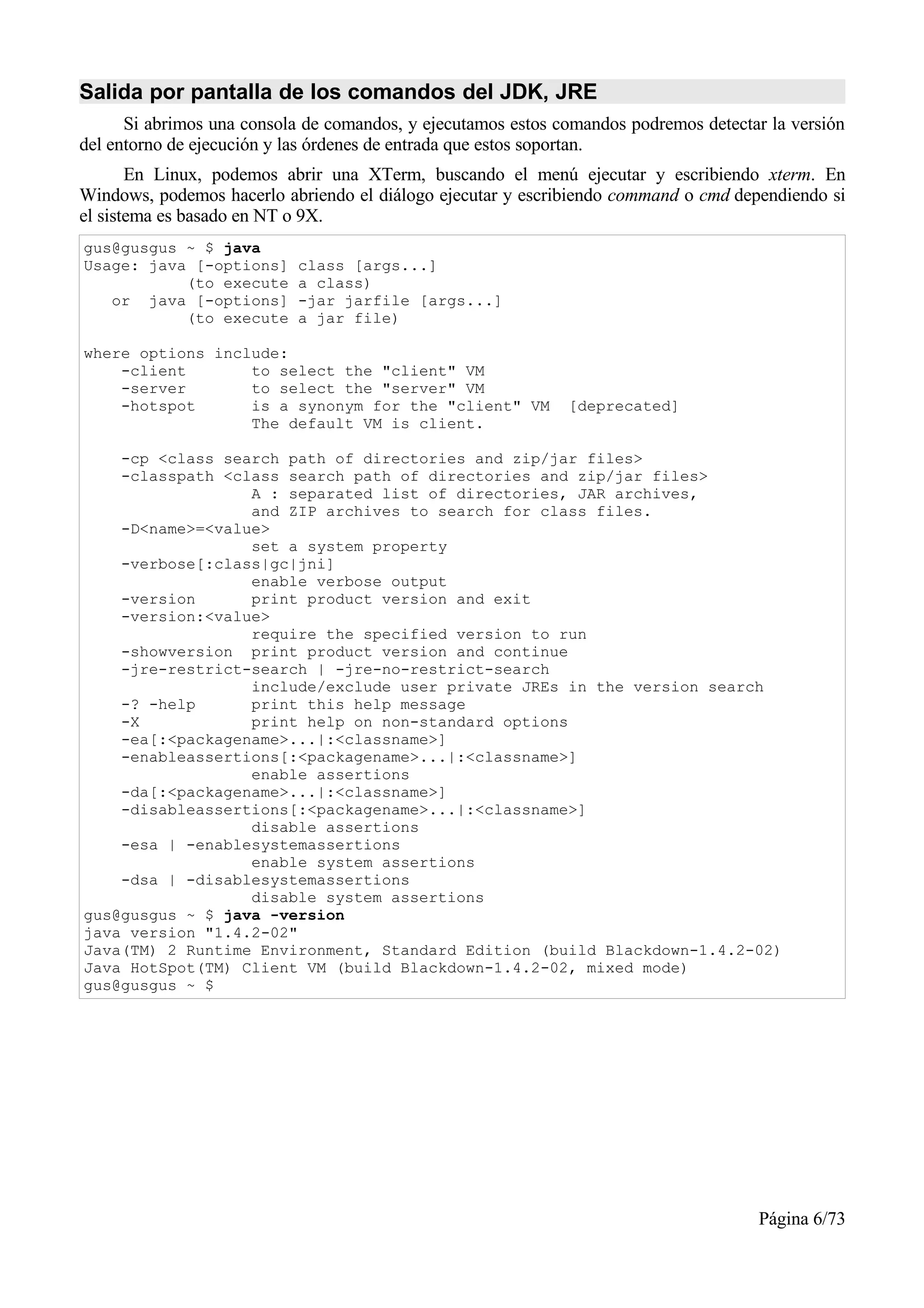 Salida por pantalla de los comandos del JDK, JRE
      Si abrimos una consola de comandos, y ejecutamos estos comandos podremos detectar la versión
del entorno de ejecución y las órdenes de entrada que estos soportan.
       En Linux, podemos abrir una XTerm, buscando el menú ejecutar y escribiendo xterm. En
Windows, podemos hacerlo abriendo el diálogo ejecutar y escribiendo command o cmd dependiendo si
el sistema es basado en NT o 9X.
gus@gusgus ~ $ java
Usage: java [-options]     class [args...]
           (to execute     a class)
   or java [-options]      -jar jarfile [args...]
           (to execute     a jar file)

where options include:
    -client       to select the "client" VM
    -server       to select the "server" VM
    -hotspot      is a synonym for the "client" VM            [deprecated]
                  The default VM is client.

    -cp <class search path of directories and zip/jar files>
    -classpath <class search path of directories and zip/jar files>
                  A : separated list of directories, JAR archives,
                  and ZIP archives to search for class files.
    -D<name>=<value>
                  set a system property
    -verbose[:class|gc|jni]
                  enable verbose output
    -version      print product version and exit
    -version:<value>
                  require the specified version to run
    -showversion print product version and continue
    -jre-restrict-search | -jre-no-restrict-search
                  include/exclude user private JREs in the version search
    -? -help      print this help message
    -X            print help on non-standard options
    -ea[:<packagename>...|:<classname>]
    -enableassertions[:<packagename>...|:<classname>]
                  enable assertions
    -da[:<packagename>...|:<classname>]
    -disableassertions[:<packagename>...|:<classname>]
                  disable assertions
    -esa | -enablesystemassertions
                  enable system assertions
    -dsa | -disablesystemassertions
                  disable system assertions
gus@gusgus ~ $ java -version
java version "1.4.2-02"
Java(TM) 2 Runtime Environment, Standard Edition (build Blackdown-1.4.2-02)
Java HotSpot(TM) Client VM (build Blackdown-1.4.2-02, mixed mode)
gus@gusgus ~ $




                                                                                      Página 6/73
 