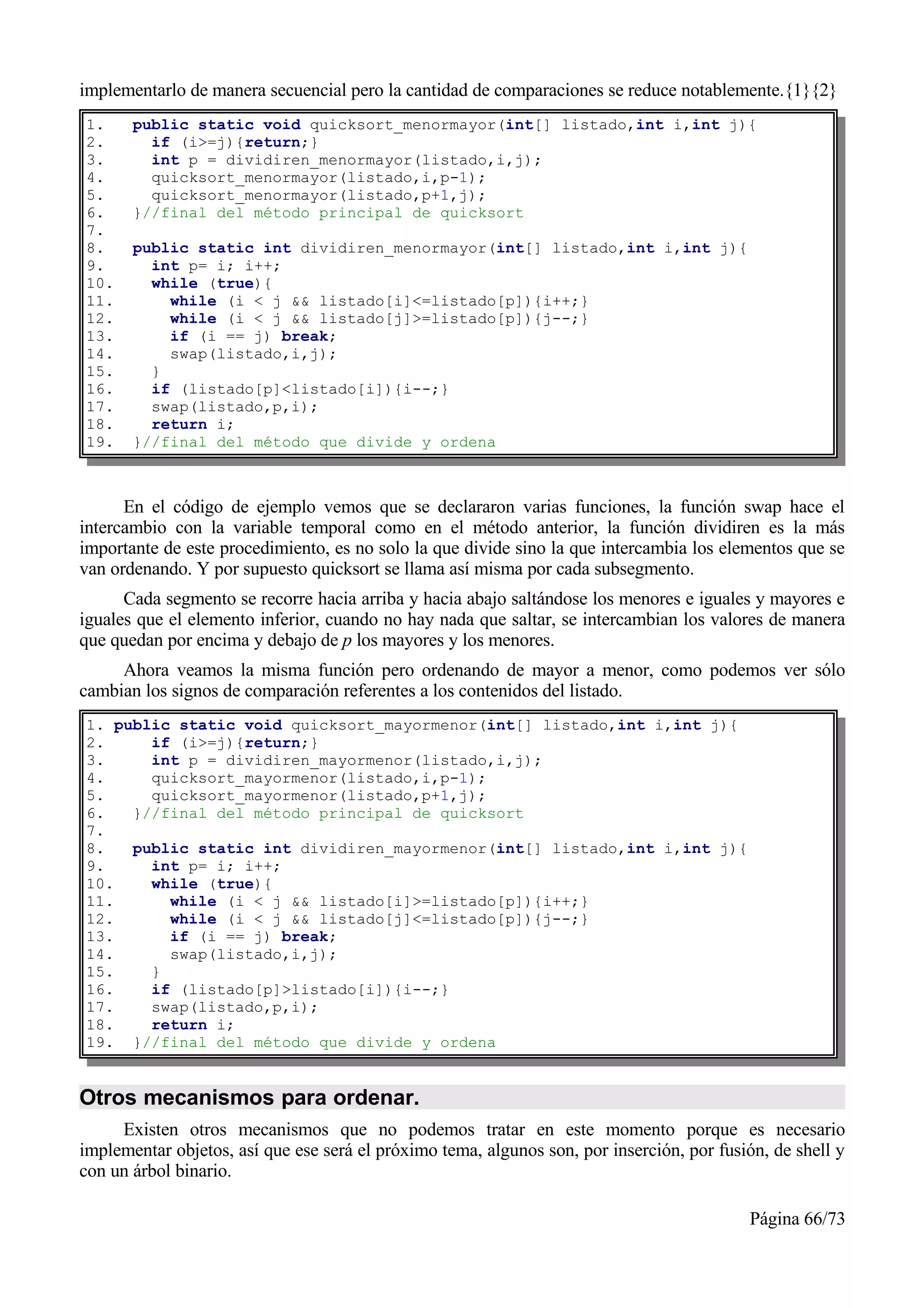 implementarlo de manera secuencial pero la cantidad de comparaciones se reduce notablemente.{1}{2}
1.     public static void quicksort_menormayor(int[] listado,int i,int j){
2.       if (i>=j){return;}
3.       int p = dividiren_menormayor(listado,i,j);
4.       quicksort_menormayor(listado,i,p-1);
5.       quicksort_menormayor(listado,p+1,j);
6.     }//final del método principal de quicksort
7.
8.     public static int dividiren_menormayor(int[] listado,int i,int j){
9.       int p= i; i++;
10.      while (true){
11.        while (i < j && listado[i]<=listado[p]){i++;}
12.        while (i < j && listado[j]>=listado[p]){j--;}
13.        if (i == j) break;
14.        swap(listado,i,j);
15.      }
16.      if (listado[p]<listado[i]){i--;}
17.      swap(listado,p,i);
18.      return i;
19.    }//final del método que divide y ordena



      En el código de ejemplo vemos que se declararon varias funciones, la función swap hace el
intercambio con la variable temporal como en el método anterior, la función dividiren es la más
importante de este procedimiento, es no solo la que divide sino la que intercambia los elementos que se
van ordenando. Y por supuesto quicksort se llama así misma por cada subsegmento.
      Cada segmento se recorre hacia arriba y hacia abajo saltándose los menores e iguales y mayores e
iguales que el elemento inferior, cuando no hay nada que saltar, se intercambian los valores de manera
que quedan por encima y debajo de p los mayores y los menores.
     Ahora veamos la misma función pero ordenando de mayor a menor, como podemos ver sólo
cambian los signos de comparación referentes a los contenidos del listado.
1. public static void quicksort_mayormenor(int[] listado,int i,int j){
2.     if (i>=j){return;}
3.     int p = dividiren_mayormenor(listado,i,j);
4.     quicksort_mayormenor(listado,i,p-1);
5.     quicksort_mayormenor(listado,p+1,j);
6.   }//final del método principal de quicksort
7.
8.   public static int dividiren_mayormenor(int[] listado,int i,int j){
9.     int p= i; i++;
10.    while (true){
11.      while (i < j && listado[i]>=listado[p]){i++;}
12.      while (i < j && listado[j]<=listado[p]){j--;}
13.      if (i == j) break;
14.      swap(listado,i,j);
15.    }
16.    if (listado[p]>listado[i]){i--;}
17.    swap(listado,p,i);
18.    return i;
19. }//final del método que divide y ordena


Otros mecanismos para ordenar.
     Existen otros mecanismos que no podemos tratar en este momento porque es necesario
implementar objetos, así que ese será el próximo tema, algunos son, por inserción, por fusión, de shell y
con un árbol binario.

                                                                                           Página 66/73
 