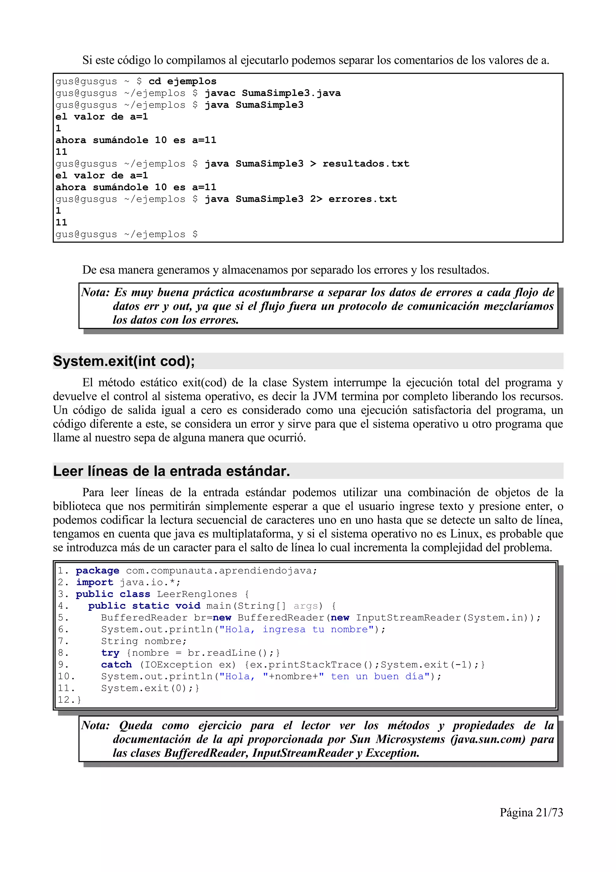 Si este código lo compilamos al ejecutarlo podemos separar los comentarios de los valores de a.
gus@gusgus ~ $ cd ejemplos
gus@gusgus ~/ejemplos $ javac SumaSimple3.java
gus@gusgus ~/ejemplos $ java SumaSimple3
el valor de a=1
1
ahora sumándole 10 es a=11
11
gus@gusgus ~/ejemplos $ java SumaSimple3 > resultados.txt
el valor de a=1
ahora sumándole 10 es a=11
gus@gusgus ~/ejemplos $ java SumaSimple3 2> errores.txt
1
11
gus@gusgus ~/ejemplos $


     De esa manera generamos y almacenamos por separado los errores y los resultados.
     Nota: Es muy buena práctica acostumbrarse a separar los datos de errores a cada flojo de
           datos err y out, ya que si el flujo fuera un protocolo de comunicación mezclaríamos
           los datos con los errores.


System.exit(int cod);
      El método estático exit(cod) de la clase System interrumpe la ejecución total del programa y
devuelve el control al sistema operativo, es decir la JVM termina por completo liberando los recursos.
Un código de salida igual a cero es considerado como una ejecución satisfactoria del programa, un
código diferente a este, se considera un error y sirve para que el sistema operativo u otro programa que
llame al nuestro sepa de alguna manera que ocurrió.

Leer líneas de la entrada estándar.
       Para leer líneas de la entrada estándar podemos utilizar una combinación de objetos de la
biblioteca que nos permitirán simplemente esperar a que el usuario ingrese texto y presione enter, o
podemos codificar la lectura secuencial de caracteres uno en uno hasta que se detecte un salto de línea,
tengamos en cuenta que java es multiplataforma, y si el sistema operativo no es Linux, es probable que
se introduzca más de un caracter para el salto de línea lo cual incrementa la complejidad del problema.
1. package com.compunauta.aprendiendojava;
2. import java.io.*;
3. public class LeerRenglones {
4.   public static void main(String[] args) {
5.     BufferedReader br=new BufferedReader(new InputStreamReader(System.in));
6.     System.out.println("Hola, ingresa tu nombre");
7.     String nombre;
8.     try {nombre = br.readLine();}
9.     catch (IOException ex) {ex.printStackTrace();System.exit(-1);}
10.    System.out.println("Hola, "+nombre+" ten un buen día");
11.    System.exit(0);}
12.}

     Nota: Queda como ejercicio para el lector ver los métodos y propiedades de la
          documentación de la api proporcionada por Sun Microsystems (java.sun.com) para
          las clases BufferedReader, InputStreamReader y Exception.



                                                                                           Página 21/73
 